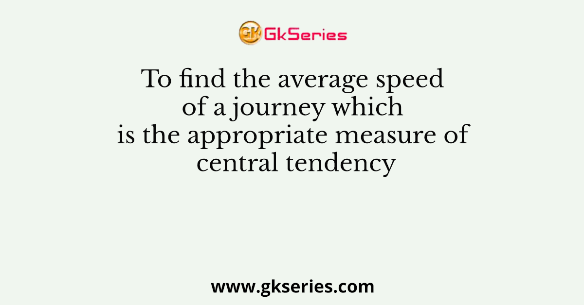 To find the average speed of a journey which is the appropriate measure of central tendency