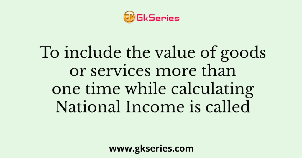 To include the value of goods or services more than one time while calculating National Income is called