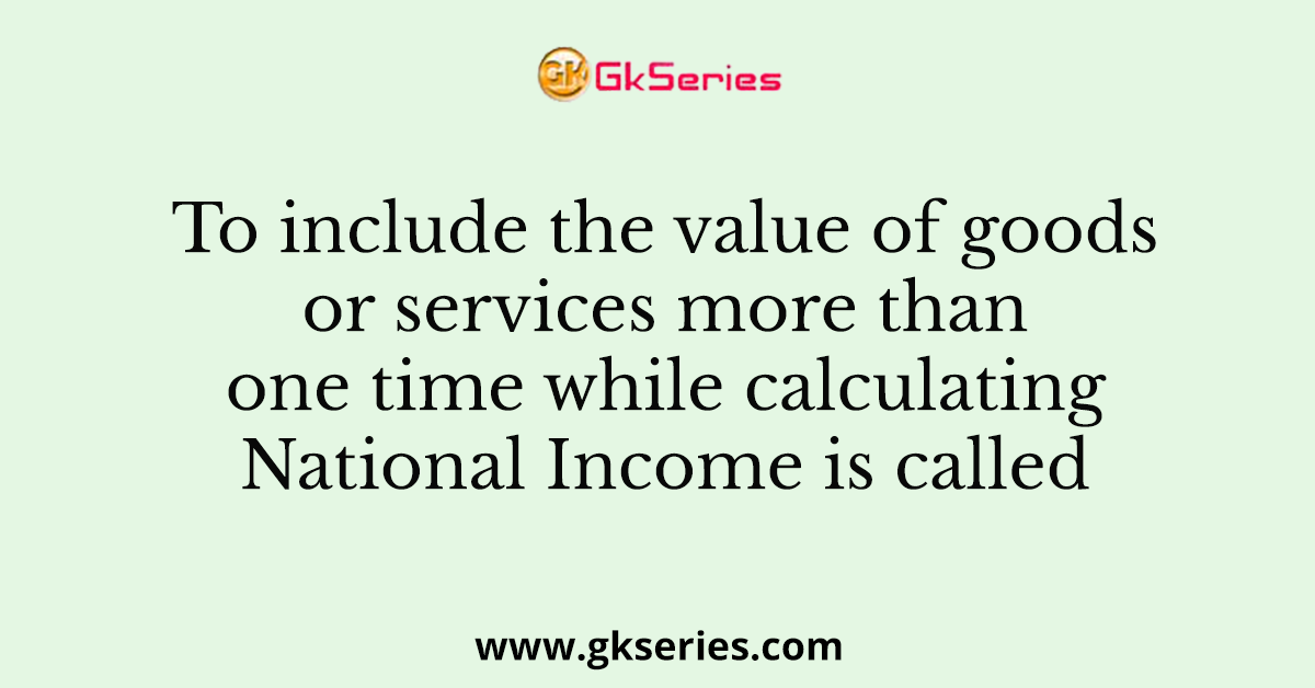 To include the value of goods or services more than one time while calculating National Income is called