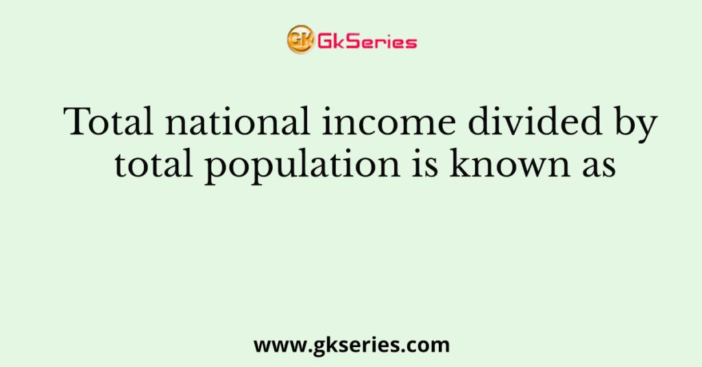 Total national income divided by total population is known as