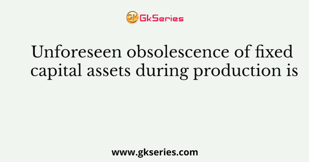 Unforeseen obsolescence of fixed capital assets during production is