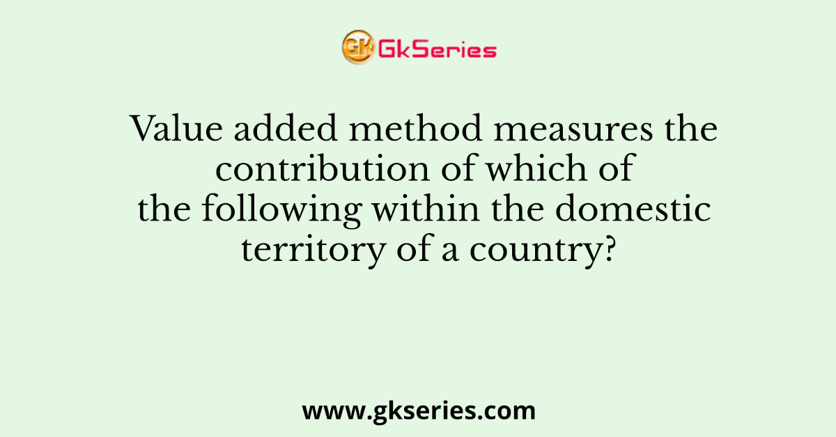 Value added method measures the contribution of which of the following within the domestic territory of a country?