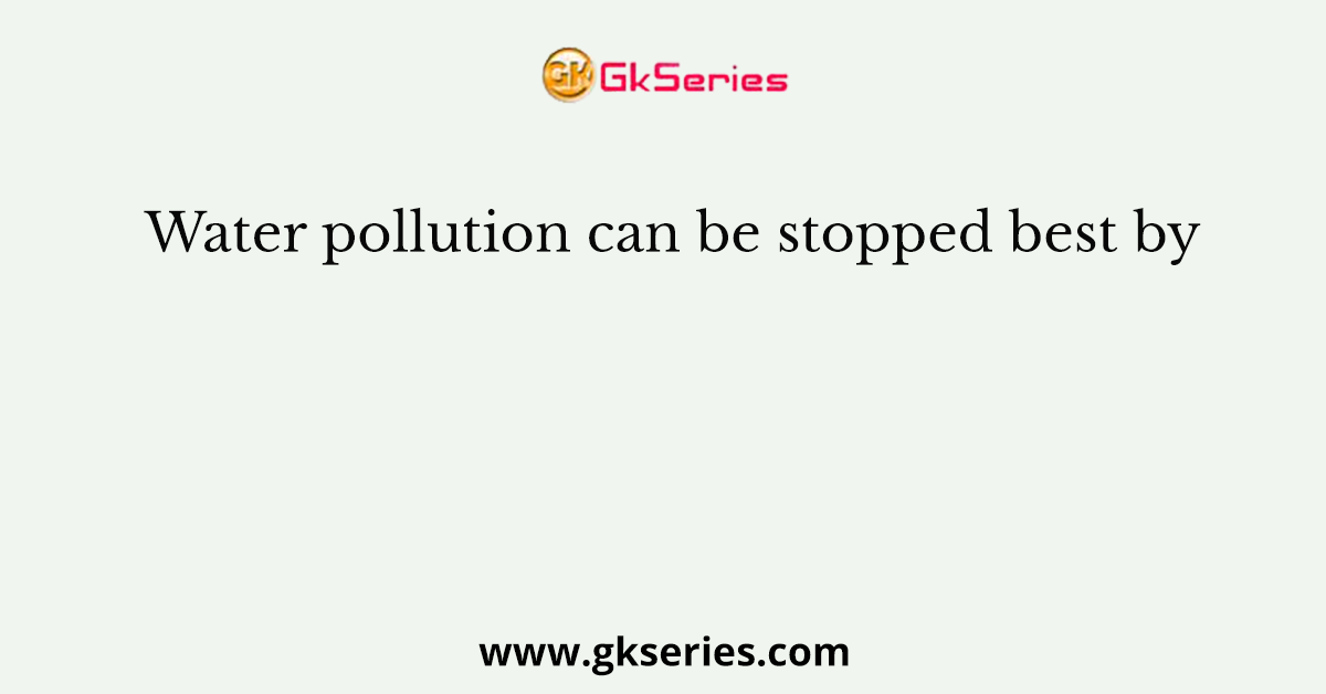 Water pollution can be stopped best by