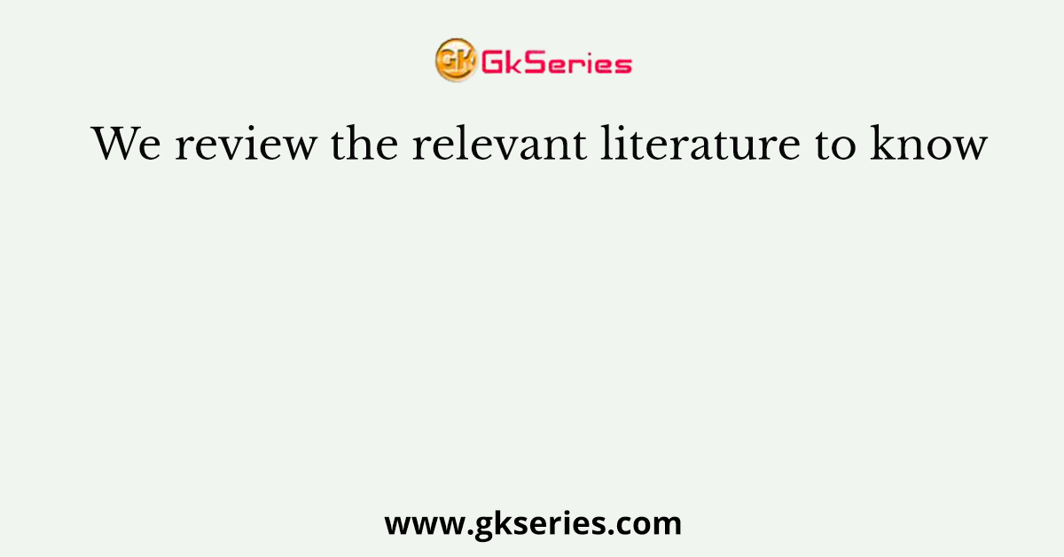 We review the relevant literature to know
