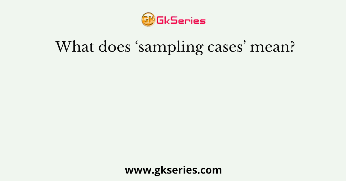 What does ‘sampling cases’ mean?