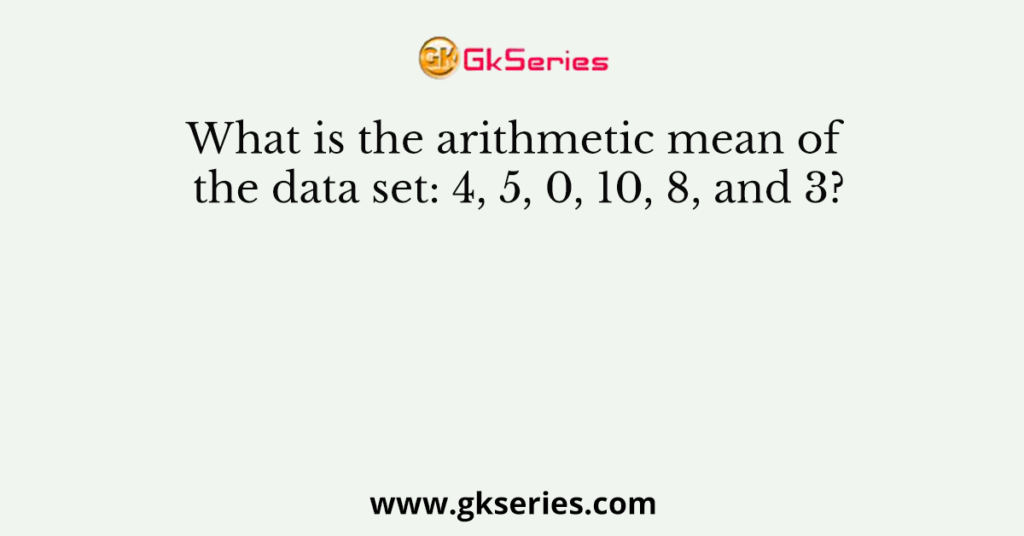 What is the arithmetic mean of the data set: 4, 5, 0, 10, 8, and 3?