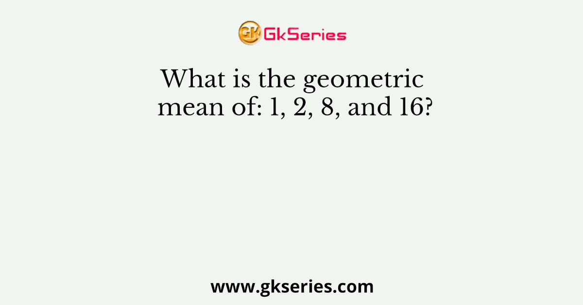 What is the geometric mean of: 1, 2, 8, and 16?