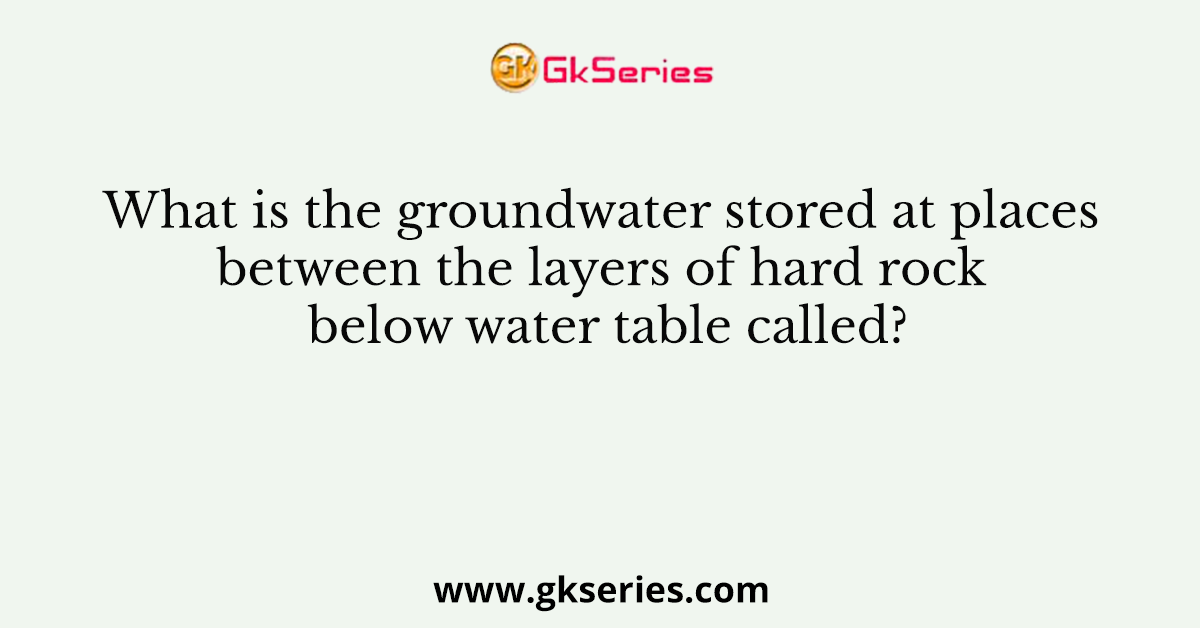 What is the groundwater stored at places between the layers of hard rock below water table called?