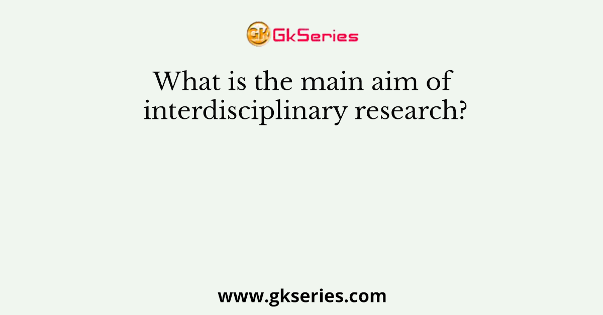 What is the main aim of interdisciplinary research?