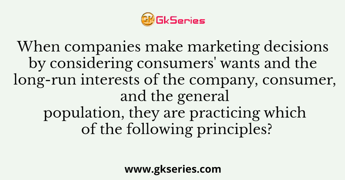 When companies make marketing decisions by considering consumers' wants and the long-run interests of the company, consumer, and the general population, they are practicing which of the following principles?
