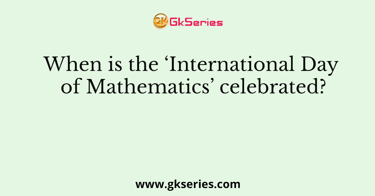 When is the ‘International Day of Mathematics’ celebrated?
