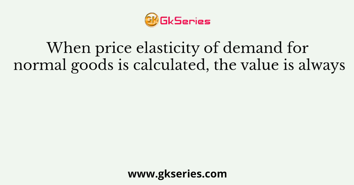 When price elasticity of demand for normal goods is calculated, the value is always