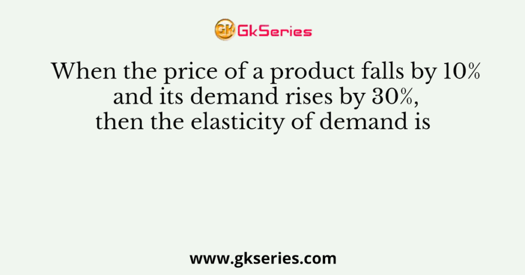 When the price of a product falls by 10% and its demand rises by 30%, then the elasticity of demand is