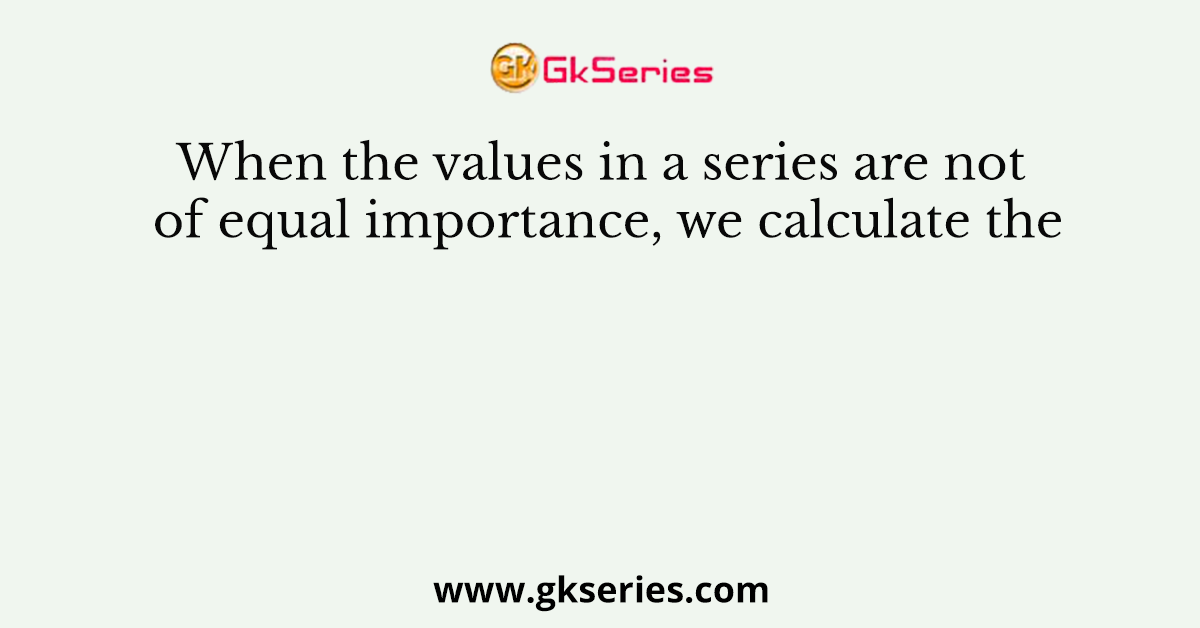 When the values in a series are not of equal importance, we calculate the
