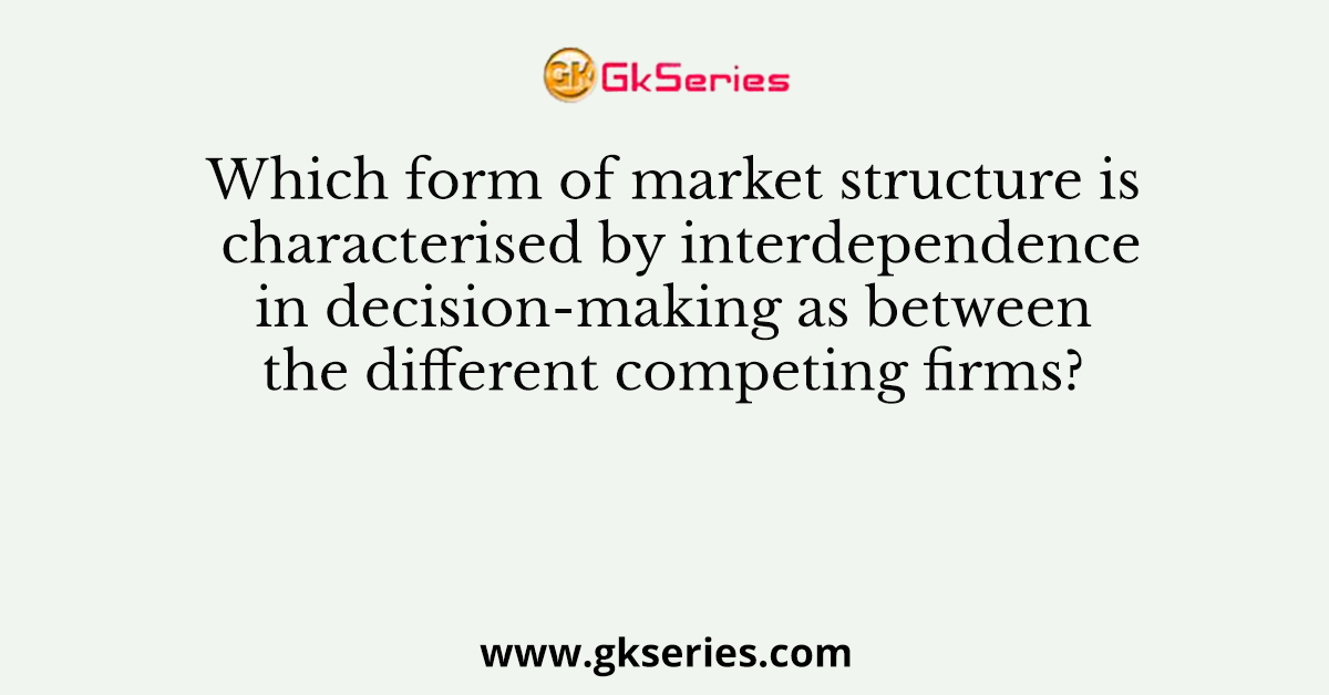 Which form of market structure is characterised by interdependence in decision-making as between the different competing firms?