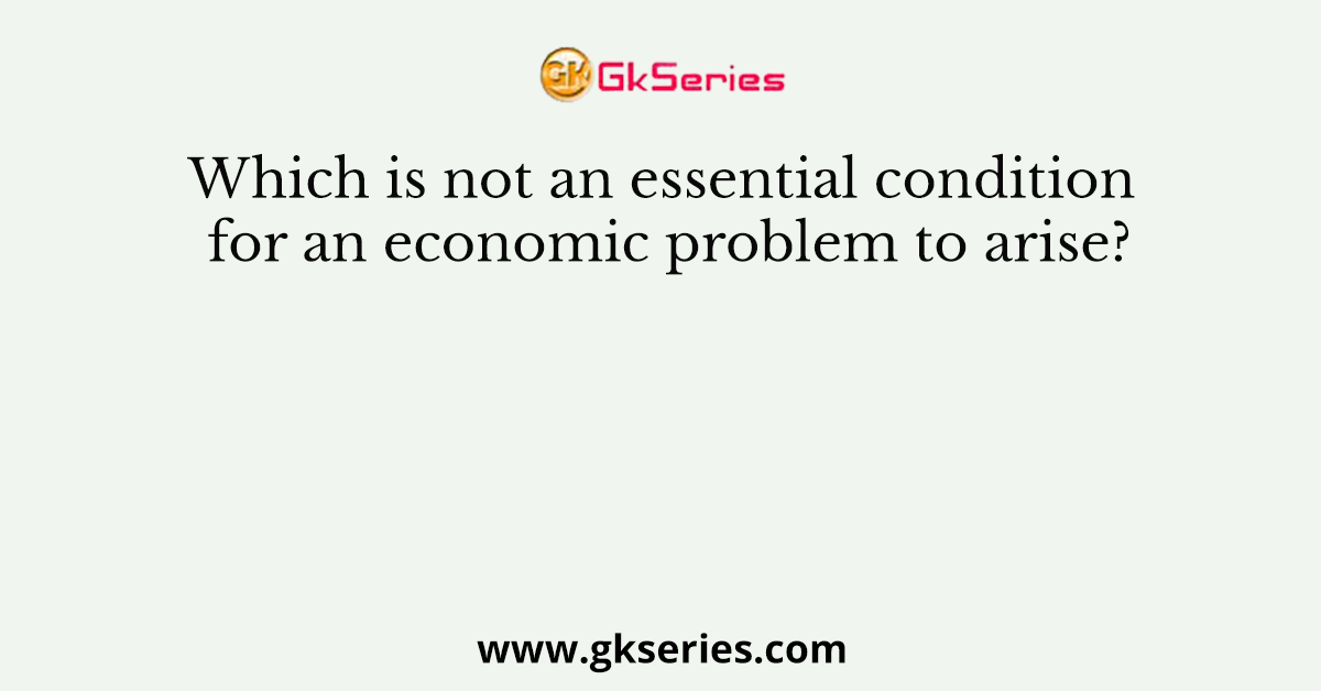 Which is not an essential condition for an economic problem to arise?