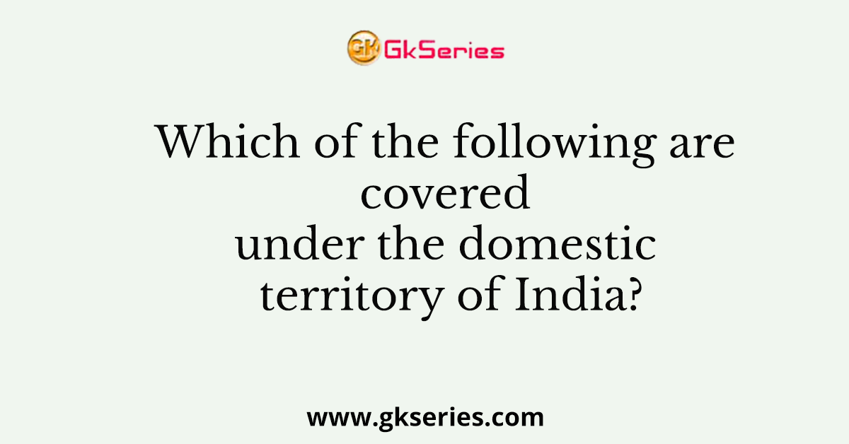 Which of the following are covered under the domestic territory of India?
