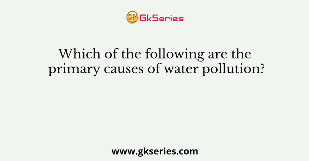 Which of the following are the primary causes of water pollution?