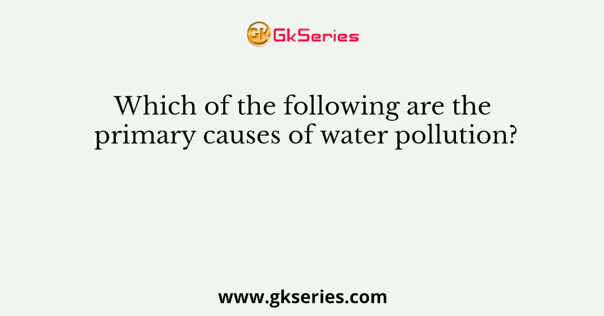 Which of the following are the primary causes of water pollution?