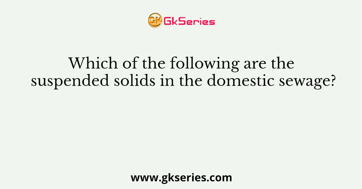 Which of the following are the suspended solids in the domestic sewage?