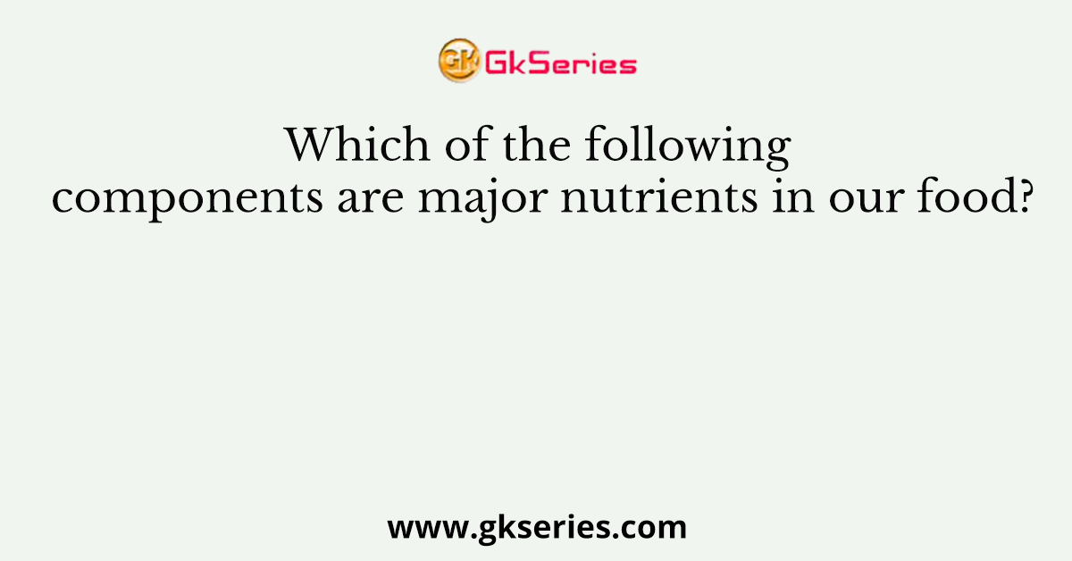 Which of the following components are major nutrients in our food?