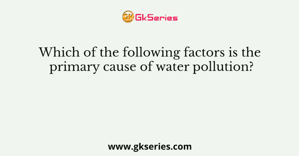 which-of-the-following-factors-is-the-primary-cause-of-water-pollution