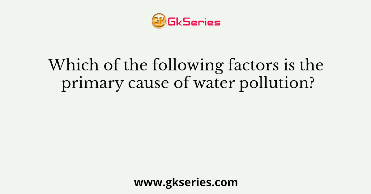 Which of the following factors is the primary cause of water pollution?