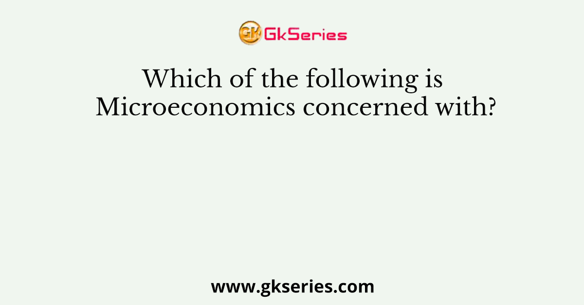 Which of the following is Microeconomics concerned with?