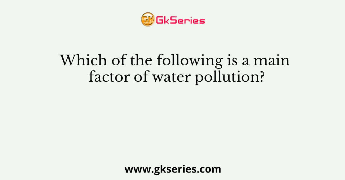 Which of the following is a main factor of water pollution?