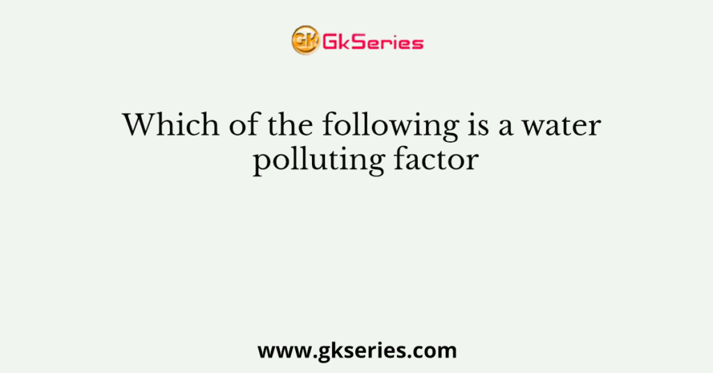 Which of the following is a water polluting factor