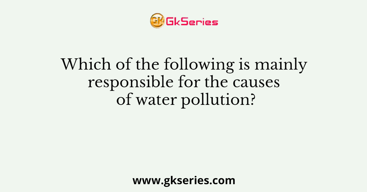 Which of the following is mainly responsible for the causes of water pollution?