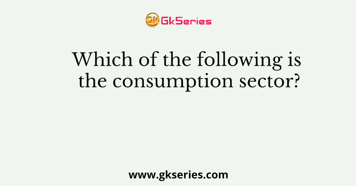 Which of the following is the consumption sector?