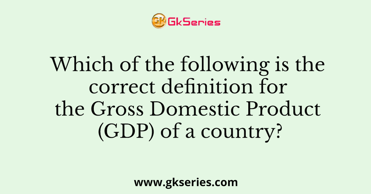 which-of-the-following-is-the-correct-definition-for-the-gross-domestic-product-gdp-of-a-country