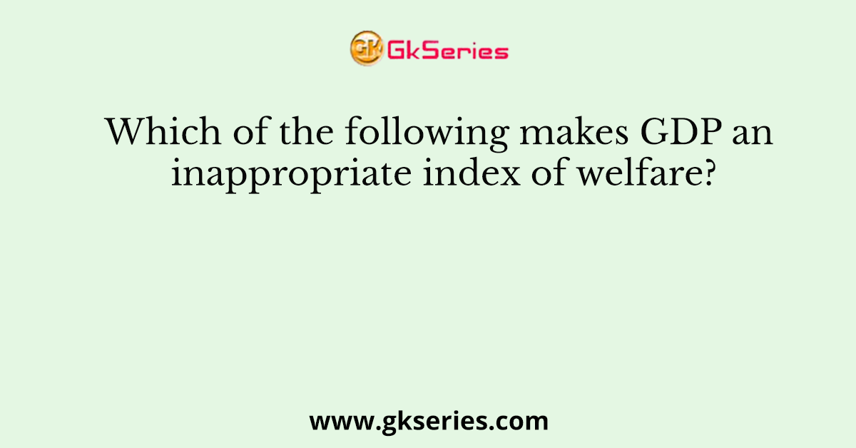 Which of the following makes GDP an inappropriate index of welfare?