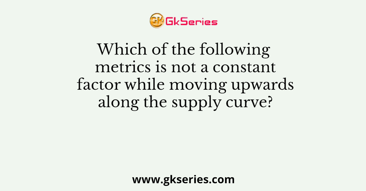 Which of the following metrics is not a constant factor while moving upwards along the supply curve?