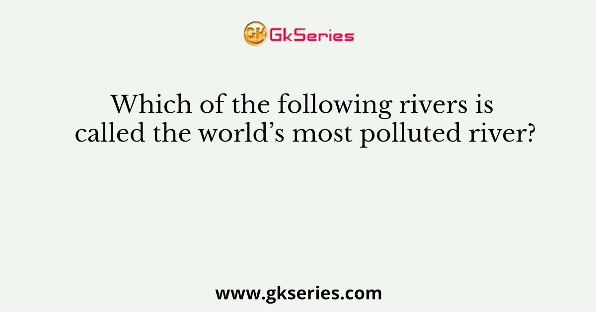 Which of the following rivers is called the world’s most polluted river?