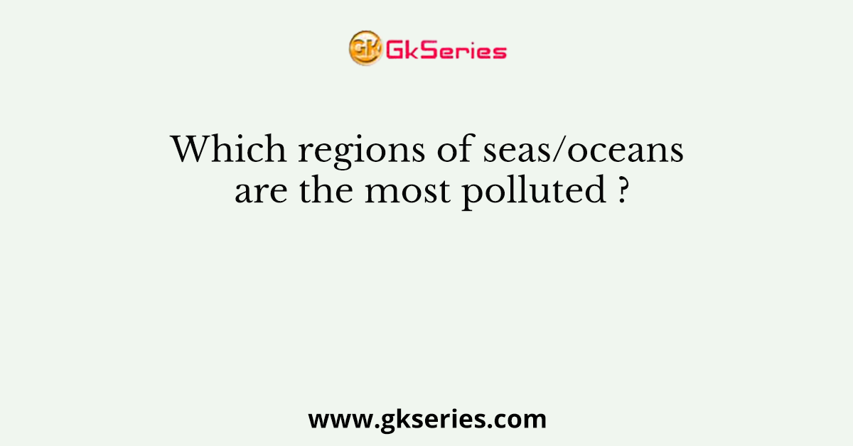 Which regions of seas/oceans are the most polluted ?
