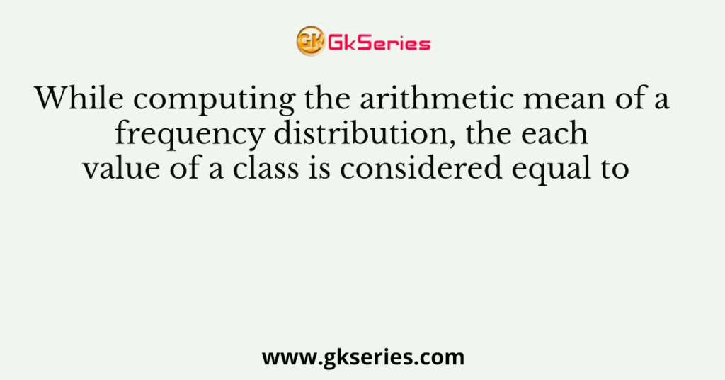 While computing the arithmetic mean of a frequency distribution, the each value of a class is considered equal to