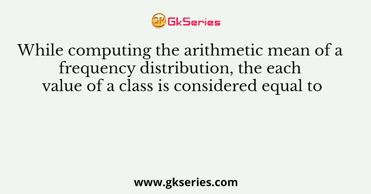 While computing the arithmetic mean of a frequency distribution, the each value of a class is considered equal to