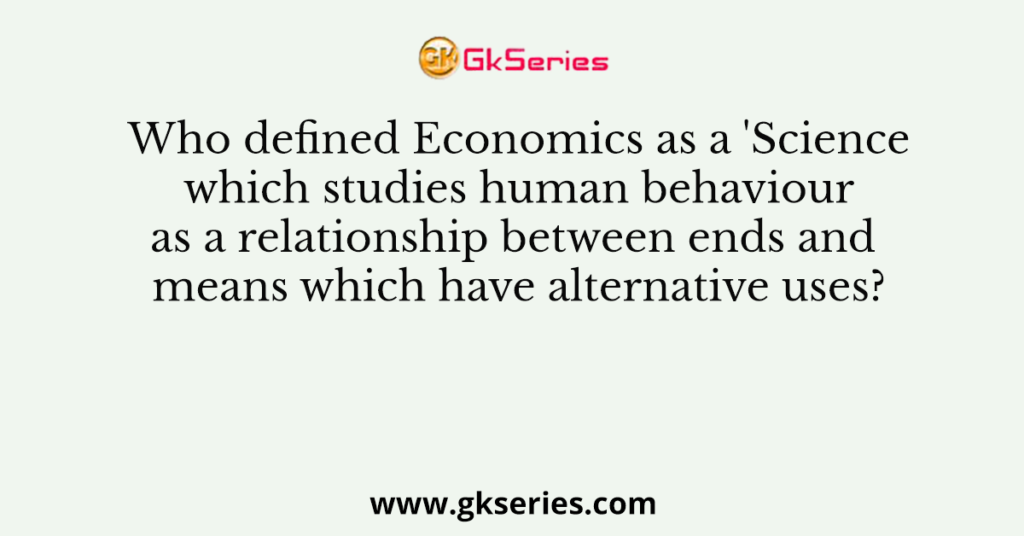 Who defined Economics as a 'Science which studies human behaviour as a relationship between ends and means which have alternative uses?