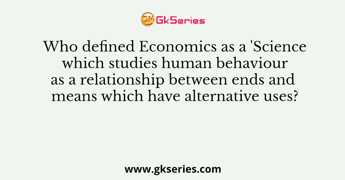 Who defined Economics as a 'Science which studies human behaviour as a relationship between ends and means which have alternative uses?