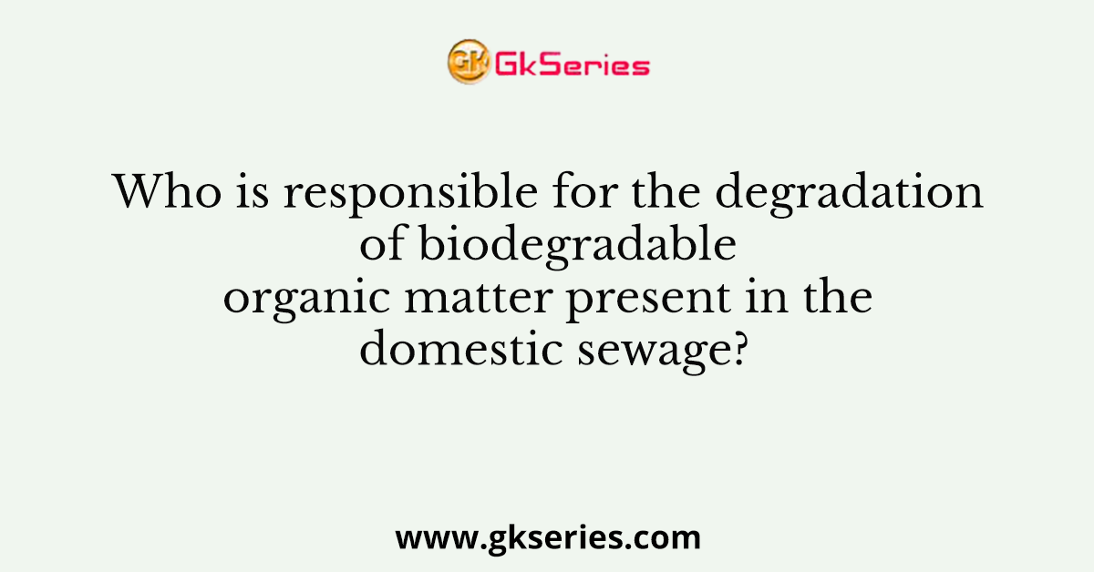 Who is responsible for the degradation of biodegradable organic matter present in the domestic sewage?