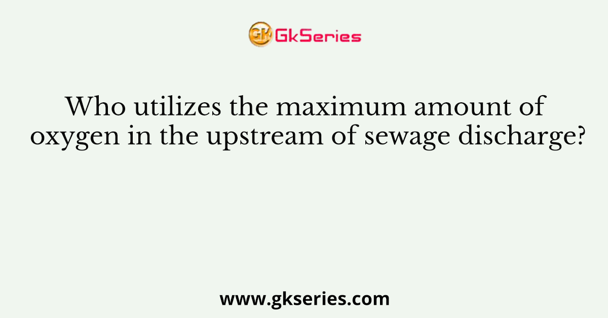Who utilizes the maximum amount of oxygen in the upstream of sewage discharge?