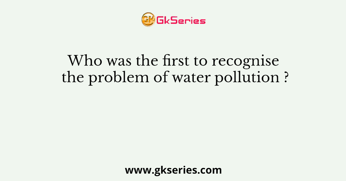 Who was the first to recognise the problem of water pollution ?