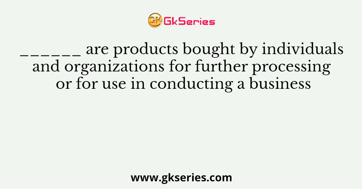 ______ are products bought by individuals and organizations for further processing or for use in conducting a business