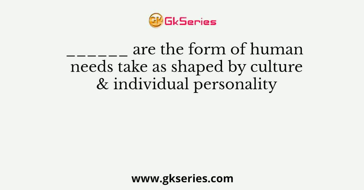 ______ are the form of human needs take as shaped by culture & individual personality