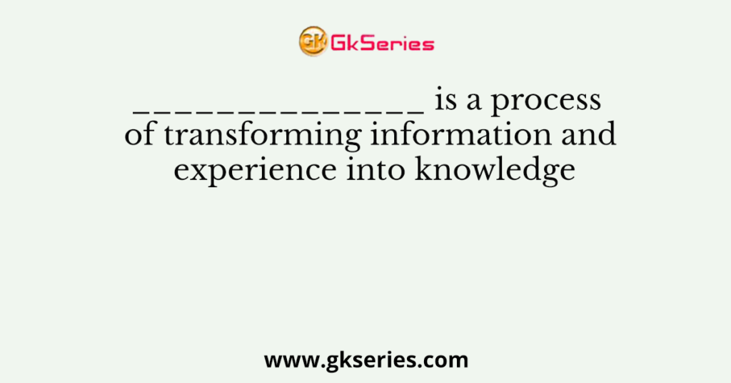 ______________ is a process of transforming information and experience into knowledge