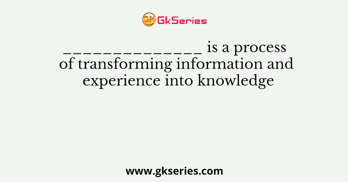 ______________ is a process of transforming information and experience into knowledge