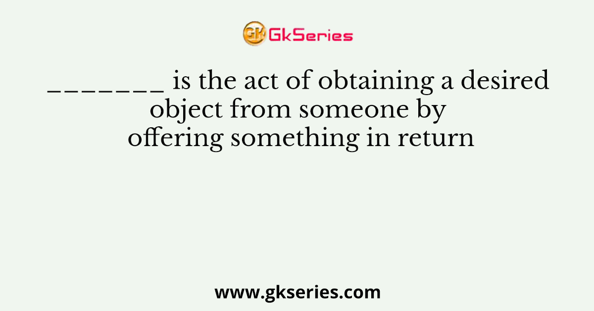 _______ is the act of obtaining a desired object from someone by offering something in return