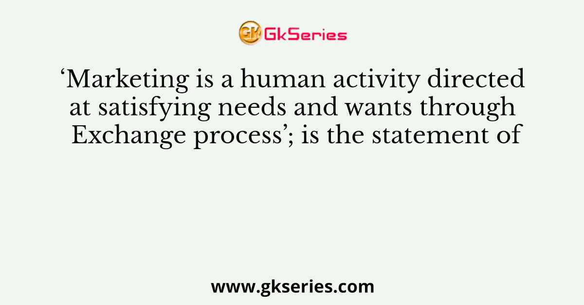 ‘Marketing is a human activity directed at satisfying needs and wants through Exchange process’; is the statement of